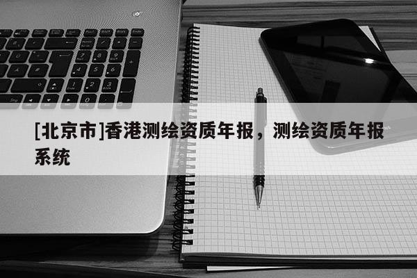 [北京市]香港測(cè)繪資質(zhì)年報(bào)，測(cè)繪資質(zhì)年報(bào)系統(tǒng)