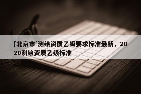 [北京市]測(cè)繪資質(zhì)乙級(jí)要求標(biāo)準(zhǔn)最新，2020測(cè)繪資質(zhì)乙級(jí)標(biāo)準(zhǔn)