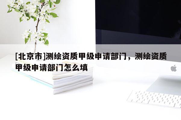 [北京市]測(cè)繪資質(zhì)甲級(jí)申請(qǐng)部門，測(cè)繪資質(zhì)甲級(jí)申請(qǐng)部門怎么填