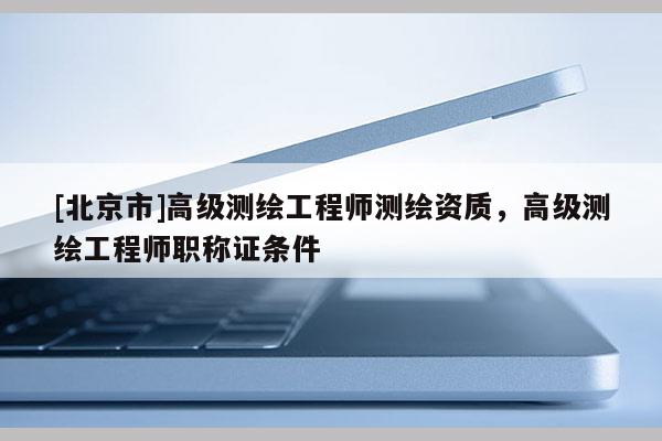 [北京市]高級(jí)測(cè)繪工程師測(cè)繪資質(zhì)，高級(jí)測(cè)繪工程師職稱證條件