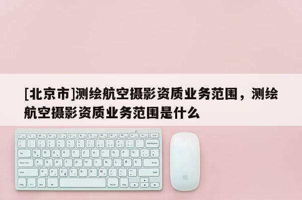 [北京市]測(cè)繪航空攝影資質(zhì)業(yè)務(wù)范圍，測(cè)繪航空攝影資質(zhì)業(yè)務(wù)范圍是什么