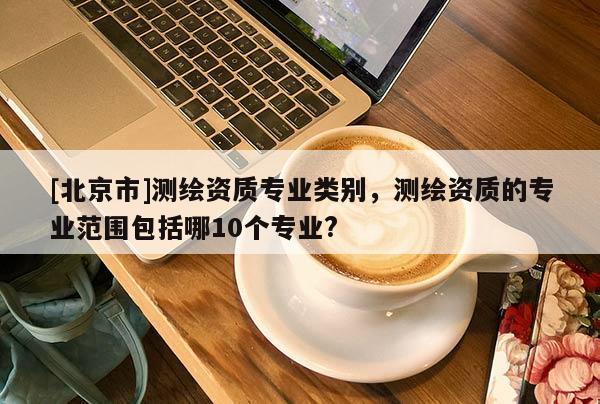 [北京市]測繪資質(zhì)專業(yè)類別，測繪資質(zhì)的專業(yè)范圍包括哪10個專業(yè)?