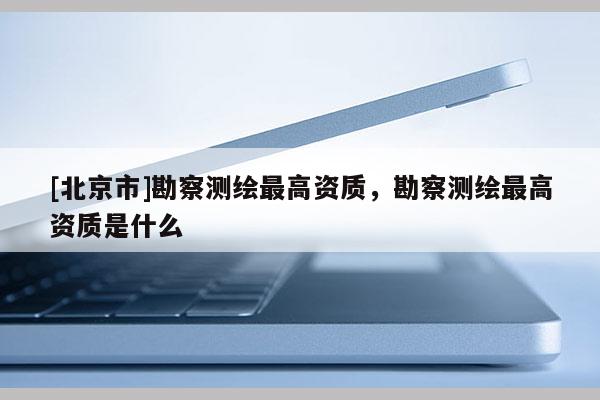 [北京市]勘察測(cè)繪最高資質(zhì)，勘察測(cè)繪最高資質(zhì)是什么