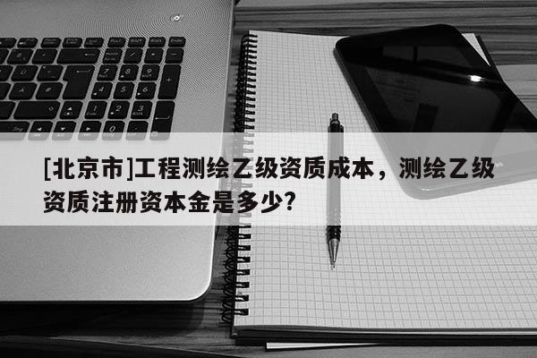 [北京市]工程測(cè)繪乙級(jí)資質(zhì)成本，測(cè)繪乙級(jí)資質(zhì)注冊(cè)資本金是多少?