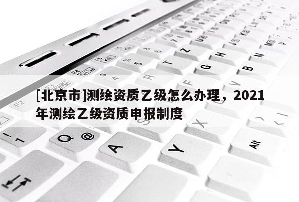 [北京市]測繪資質(zhì)乙級怎么辦理，2021年測繪乙級資質(zhì)申報(bào)制度