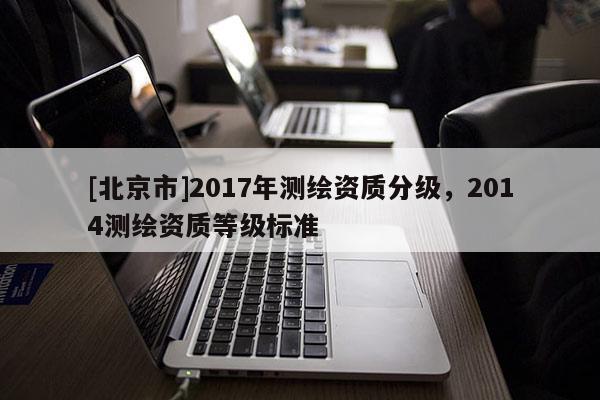 [北京市]2017年測(cè)繪資質(zhì)分級(jí)，2014測(cè)繪資質(zhì)等級(jí)標(biāo)準(zhǔn)