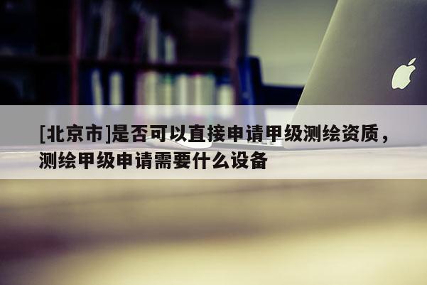 [北京市]是否可以直接申請甲級測繪資質(zhì)，測繪甲級申請需要什么設(shè)備