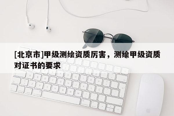 [北京市]甲級測繪資質(zhì)厲害，測繪甲級資質(zhì)對證書的要求