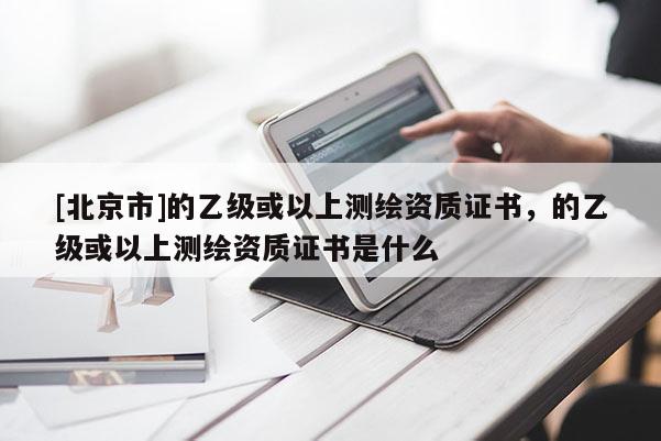 [北京市]的乙級或以上測繪資質(zhì)證書，的乙級或以上測繪資質(zhì)證書是什么