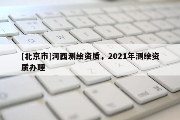 [北京市]河西測(cè)繪資質(zhì)，2021年測(cè)繪資質(zhì)辦理