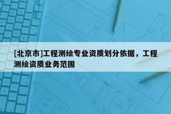 [北京市]工程測繪專業(yè)資質(zhì)劃分依據(jù)，工程測繪資質(zhì)業(yè)務(wù)范圍