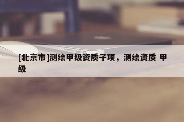 [北京市]測(cè)繪甲級(jí)資質(zhì)子項(xiàng)，測(cè)繪資質(zhì) 甲級(jí)