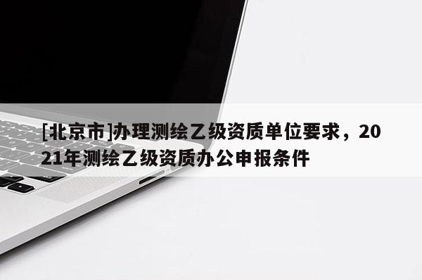 [北京市]辦理測(cè)繪乙級(jí)資質(zhì)單位要求，2021年測(cè)繪乙級(jí)資質(zhì)辦公申報(bào)條件