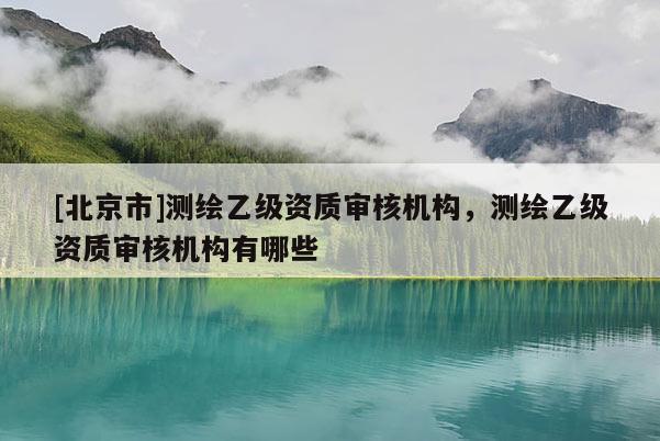 [北京市]測繪乙級資質(zhì)審核機(jī)構(gòu)，測繪乙級資質(zhì)審核機(jī)構(gòu)有哪些