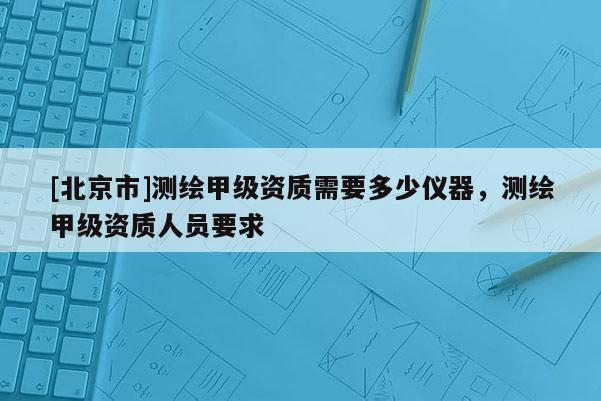 [北京市]測繪甲級資質(zhì)需要多少儀器，測繪甲級資質(zhì)人員要求