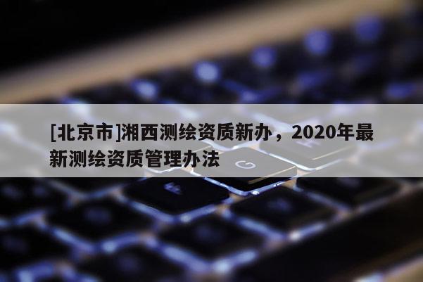 [北京市]湘西測繪資質(zhì)新辦，2020年最新測繪資質(zhì)管理辦法