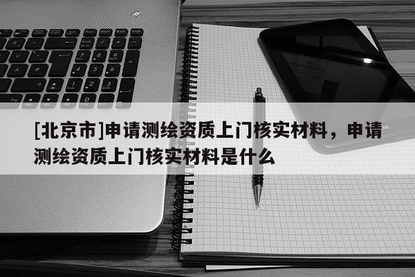 [北京市]申請(qǐng)測(cè)繪資質(zhì)上門核實(shí)材料，申請(qǐng)測(cè)繪資質(zhì)上門核實(shí)材料是什么