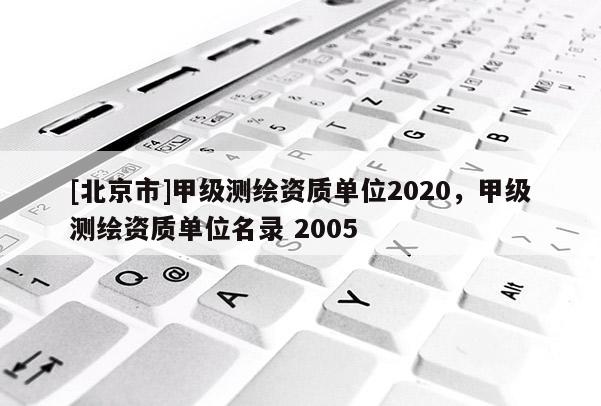 [北京市]甲級(jí)測(cè)繪資質(zhì)單位2020，甲級(jí)測(cè)繪資質(zhì)單位名錄 2005