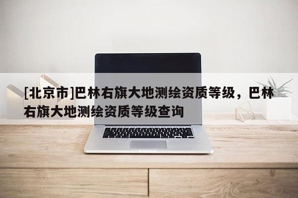 [北京市]巴林右旗大地測(cè)繪資質(zhì)等級(jí)，巴林右旗大地測(cè)繪資質(zhì)等級(jí)查詢