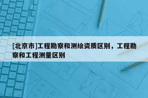 [北京市]工程勘察和測(cè)繪資質(zhì)區(qū)別，工程勘察和工程測(cè)量區(qū)別