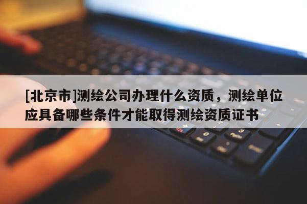 [北京市]測繪公司辦理什么資質(zhì)，測繪單位應(yīng)具備哪些條件才能取得測繪資質(zhì)證書