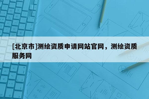 [北京市]測繪資質(zhì)申請網(wǎng)站官網(wǎng)，測繪資質(zhì)服務(wù)網(wǎng)