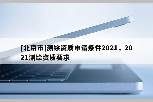 [北京市]測繪資質(zhì)申請條件2021，2021測繪資質(zhì)要求