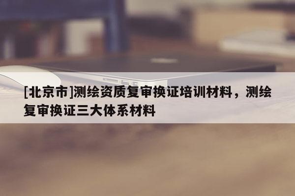 [北京市]測(cè)繪資質(zhì)復(fù)審換證培訓(xùn)材料，測(cè)繪復(fù)審換證三大體系材料