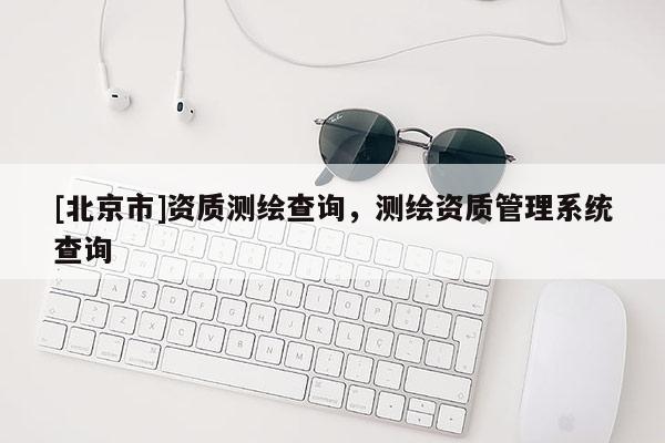 [北京市]資質(zhì)測(cè)繪查詢，測(cè)繪資質(zhì)管理系統(tǒng)查詢