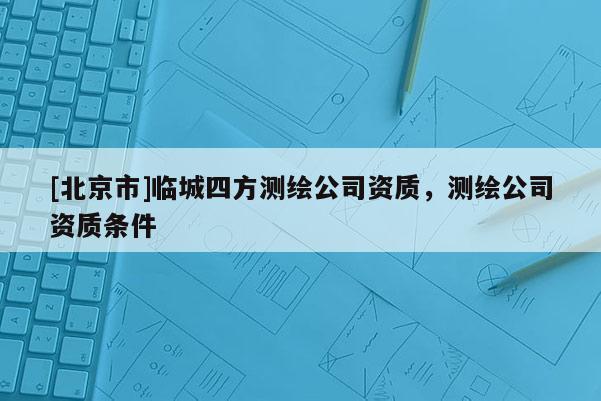 [北京市]臨城四方測繪公司資質(zhì)，測繪公司資質(zhì)條件