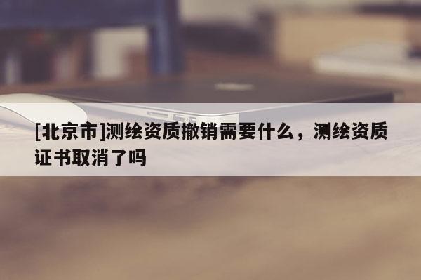 [北京市]測繪資質(zhì)撤銷需要什么，測繪資質(zhì)證書取消了嗎