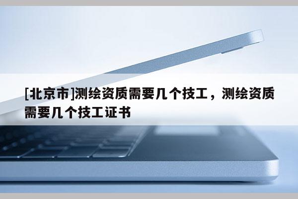 [北京市]測繪資質(zhì)需要幾個技工，測繪資質(zhì)需要幾個技工證書