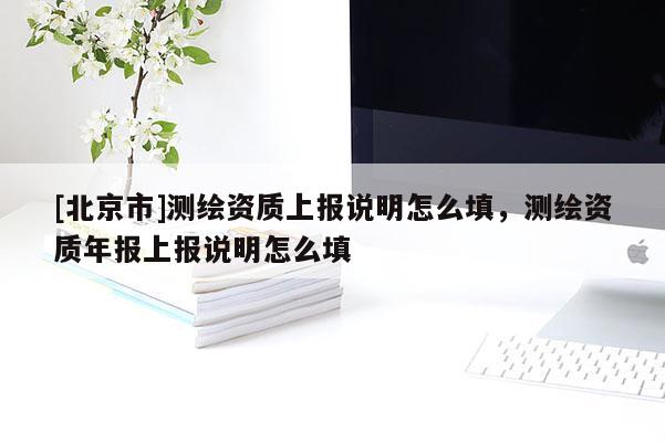 [北京市]測繪資質(zhì)上報(bào)說明怎么填，測繪資質(zhì)年報(bào)上報(bào)說明怎么填