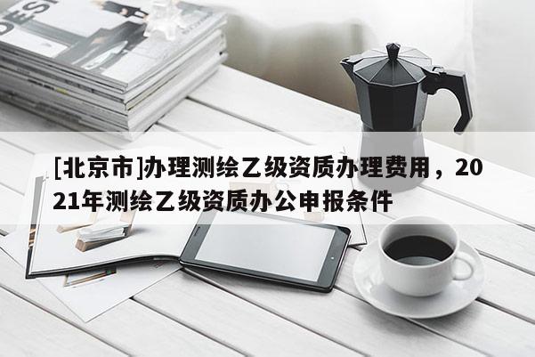 [北京市]辦理測繪乙級資質(zhì)辦理費用，2021年測繪乙級資質(zhì)辦公申報條件