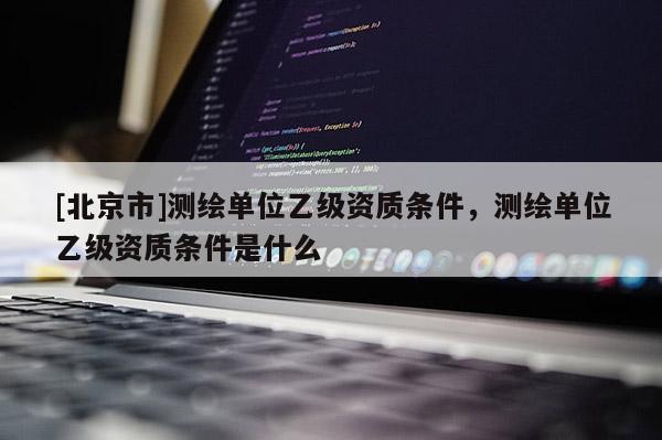 [北京市]測(cè)繪單位乙級(jí)資質(zhì)條件，測(cè)繪單位乙級(jí)資質(zhì)條件是什么