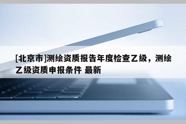 [北京市]測繪資質(zhì)報告年度檢查乙級，測繪乙級資質(zhì)申報條件 最新