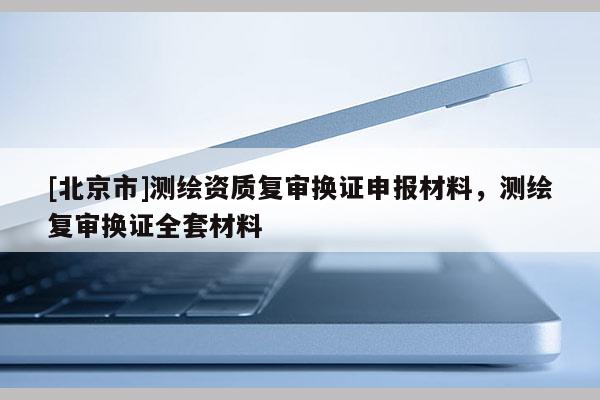 [北京市]測繪資質(zhì)復(fù)審換證申報(bào)材料，測繪復(fù)審換證全套材料