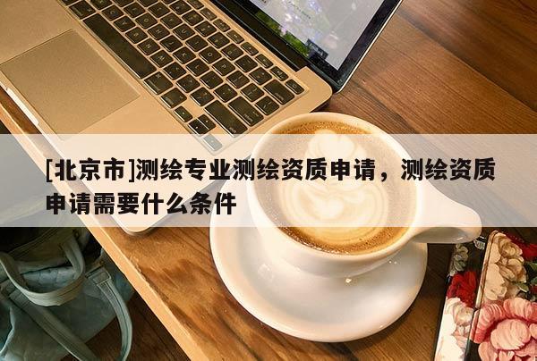 [北京市]測(cè)繪專業(yè)測(cè)繪資質(zhì)申請(qǐng)，測(cè)繪資質(zhì)申請(qǐng)需要什么條件