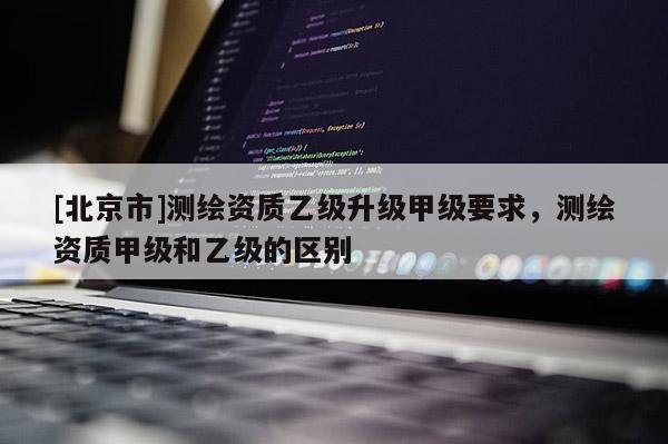 [北京市]測繪資質(zhì)乙級升級甲級要求，測繪資質(zhì)甲級和乙級的區(qū)別