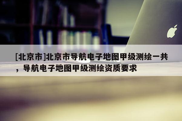 [北京市]北京市導(dǎo)航電子地圖甲級(jí)測(cè)繪一共，導(dǎo)航電子地圖甲級(jí)測(cè)繪資質(zhì)要求