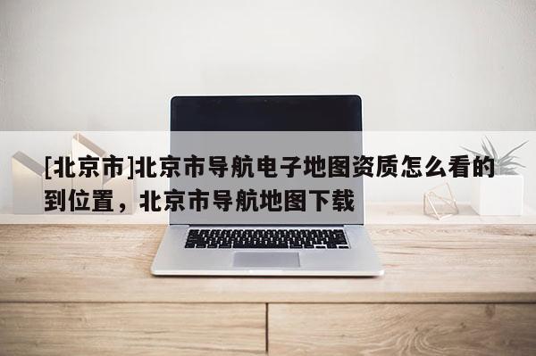 [北京市]北京市導航電子地圖資質(zhì)怎么看的到位置，北京市導航地圖下載