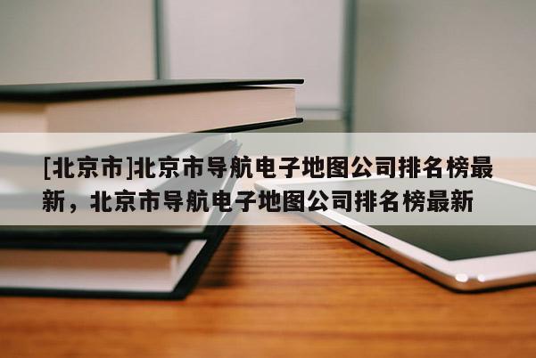 [北京市]北京市導航電子地圖公司排名榜最新，北京市導航電子地圖公司排名榜最新