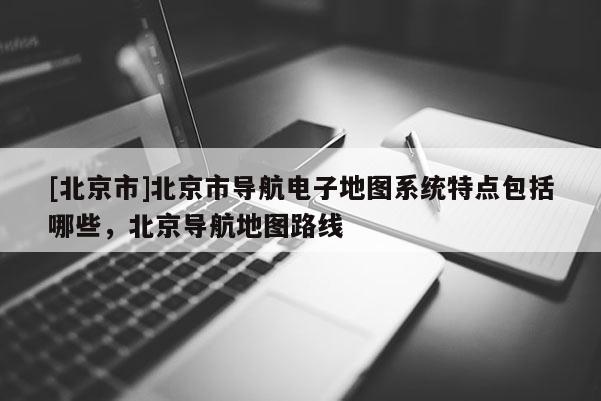 [北京市]北京市導航電子地圖系統(tǒng)特點包括哪些，北京導航地圖路線