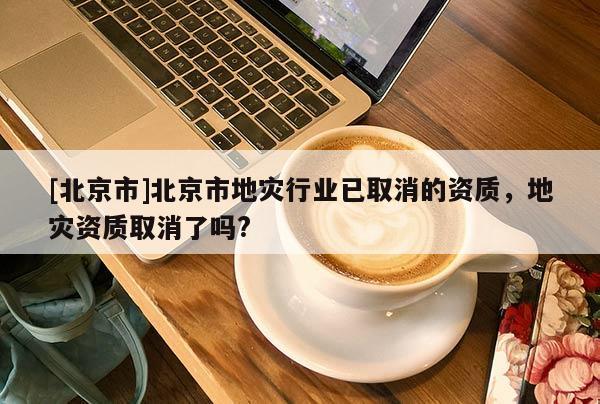 [北京市]北京市地災行業(yè)已取消的資質，地災資質取消了嗎?