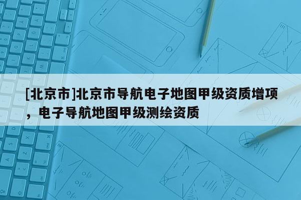 [北京市]北京市導(dǎo)航電子地圖甲級資質(zhì)增項，電子導(dǎo)航地圖甲級測繪資質(zhì)