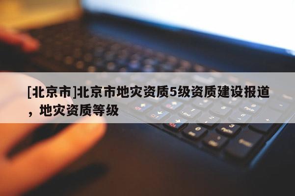 [北京市]北京市地災(zāi)資質(zhì)5級(jí)資質(zhì)建設(shè)報(bào)道，地災(zāi)資質(zhì)等級(jí)