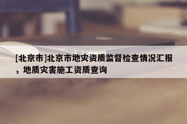 [北京市]北京市地災(zāi)資質(zhì)監(jiān)督檢查情況匯報(bào)，地質(zhì)災(zāi)害施工資質(zhì)查詢