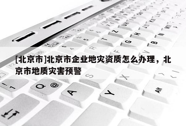 [北京市]北京市企業(yè)地災(zāi)資質(zhì)怎么辦理，北京市地質(zhì)災(zāi)害預(yù)警