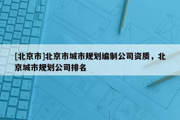 [北京市]北京市城市規(guī)劃編制公司資質(zhì)，北京城市規(guī)劃公司排名