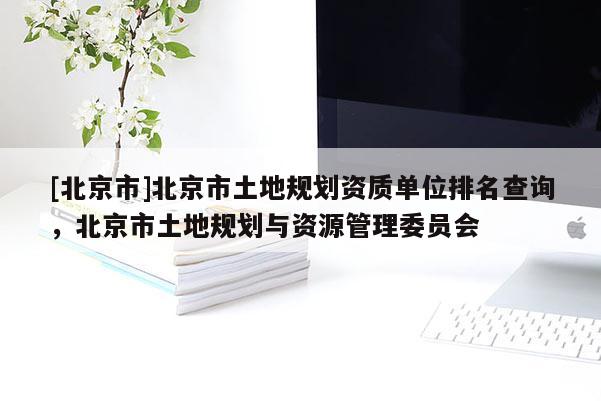 [北京市]北京市土地規(guī)劃資質(zhì)單位排名查詢，北京市土地規(guī)劃與資源管理委員會(huì)